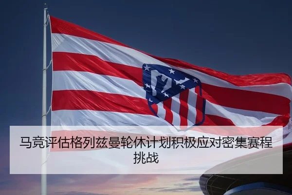 马竞评估格列兹曼轮休计划积极应对密集赛程挑战（leyu）