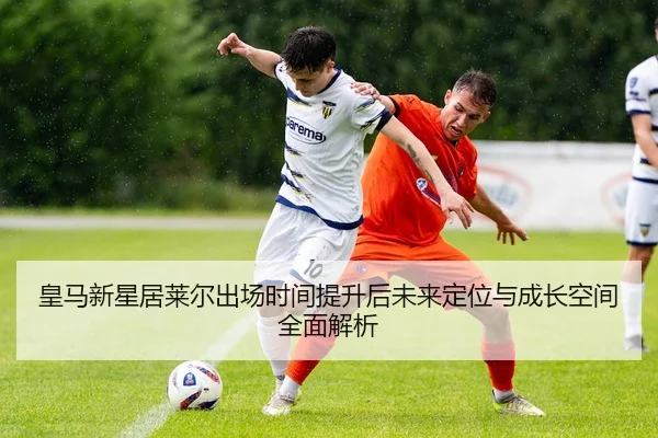 皇马新星居莱尔出场时间提升后未来定位与成长空间全面解析 | leyu
