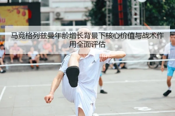马竞格列兹曼年龄增长背景下核心价值与战术作用全面评估（leyu）