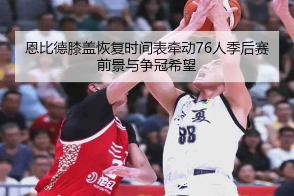 恩比德膝盖恢复时间表牵动76人季后赛前景与争冠希望（leyu）