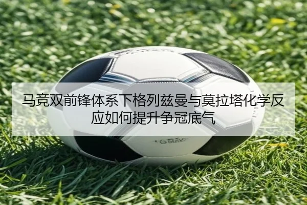 马竞双前锋体系下格列兹曼与莫拉塔化学反应如何提升争冠底气