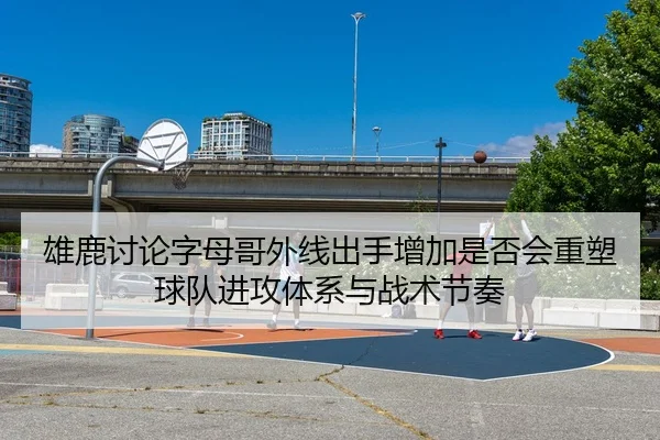 雄鹿讨论字母哥外线出手增加是否会重塑球队进攻体系与战术节奏（leyu）