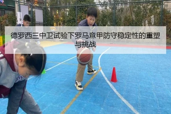 德罗西三中卫试验下罗马意甲防守稳定性的重塑与挑战（leyu）