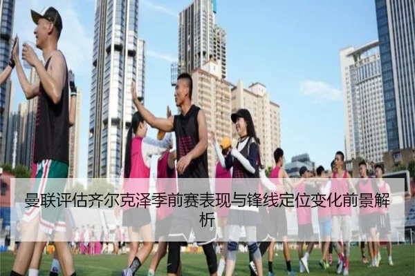 曼联评估齐尔克泽季前赛表现与锋线定位变化前景解析